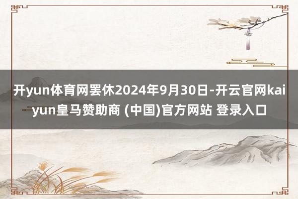 开yun体育网罢休2024年9月30日-开云官网kaiyun皇马赞助商 (中国)官方网站 登录入口