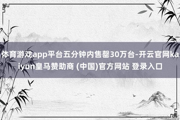 体育游戏app平台五分钟内售罄30万台-开云官网kaiyun皇马赞助商 (中国)官方网站 登录入口