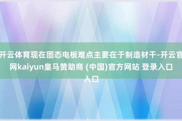 开云体育现在固态电板难点主要在于制造材干-开云官网kaiyun皇马赞助商 (中国)官方网站 登录入口